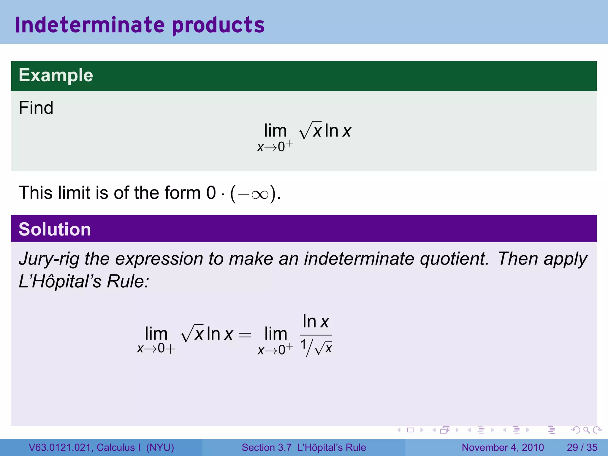 Indeterminate products

Example
Find                                           √
                                       lim+        x ln x
                                      x→0


This limit is of the form 0 · (−∞).

Solution
Jury-rig the expression to make an indeterminate quotient. Then apply
L’Hôpital’s Rule:

                            √              ln x
                        lim  x ln x = lim+ 1 √
                       x→0+          x→0 / x




                                                                  .   .   .      .      .    .

 V63.0121.021, Calculus I (NYU)    Section 3.7 L’Hôpital’s Rule           November 4, 2010   29 / 35
 