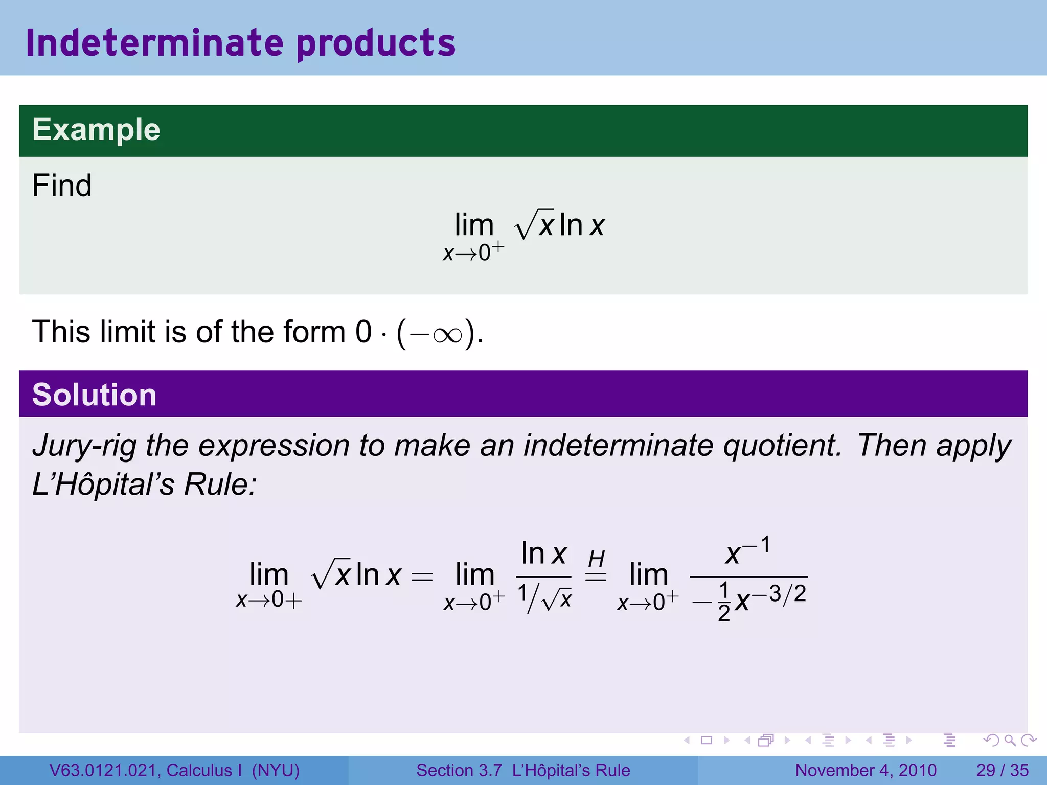 Indeterminate products

Example
Find                                           √
                                       lim+        x ln x
                                      x→0


This limit is of the form 0 · (−∞).

Solution
Jury-rig the expression to make an indeterminate quotient. Then apply
L’Hôpital’s Rule:

                            √              ln x H        x−1
                        lim  x ln x = lim+ 1 √ = lim+ 1
                       x→0+          x→0 / x      x→0 − 2 x−3/2




                                                                  .   .   .      .      .    .

 V63.0121.021, Calculus I (NYU)    Section 3.7 L’Hôpital’s Rule           November 4, 2010   29 / 35
 