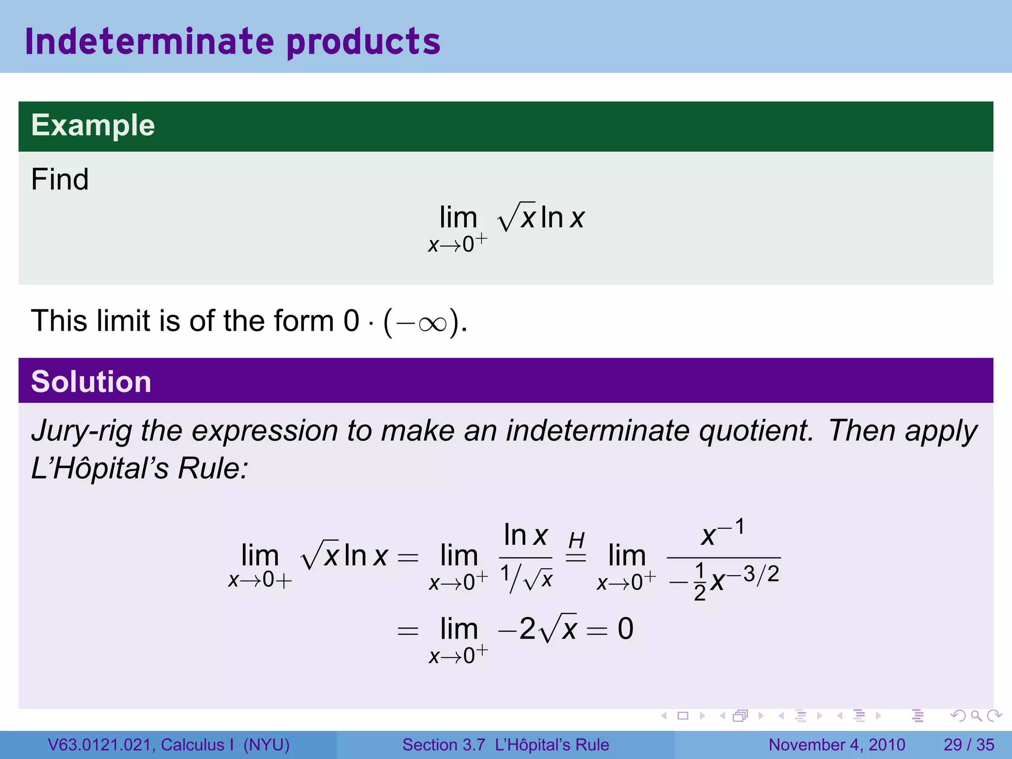 Indeterminate products

Example
Find                                           √
                                       lim+        x ln x
                                      x→0


This limit is of the form 0 · (−∞).

Solution
Jury-rig the expression to make an indeterminate quotient. Then apply
L’Hôpital’s Rule:

                            √              ln x H        x−1
                        lim  x ln x = lim+ 1 √ = lim+ 1
                       x→0+          x→0 / x      x→0 − 2 x−3/2
                                              √
                                    = lim+ −2 x = 0
                                      x→0

                                                                  .   .   .      .      .    .

 V63.0121.021, Calculus I (NYU)    Section 3.7 L’Hôpital’s Rule           November 4, 2010   29 / 35
 