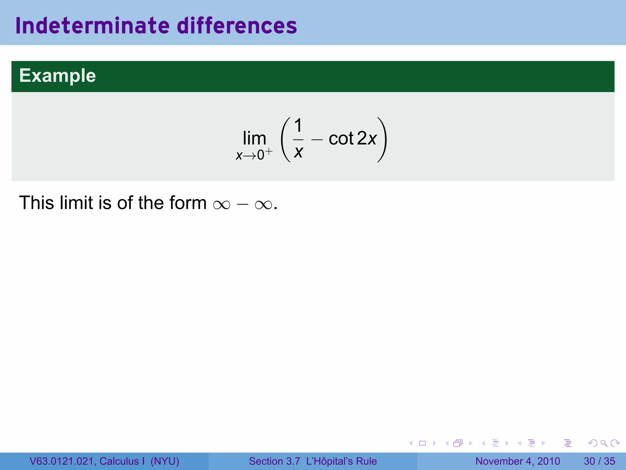 Indeterminate differences
Example
                                         (             )
                                             1
                                  lim+         − cot 2x
                                  x→0        x

This limit is of the form ∞ − ∞.




                                                                  .   .   .      .      .    .

 V63.0121.021, Calculus I (NYU)    Section 3.7 L’Hôpital’s Rule           November 4, 2010   30 / 35
 