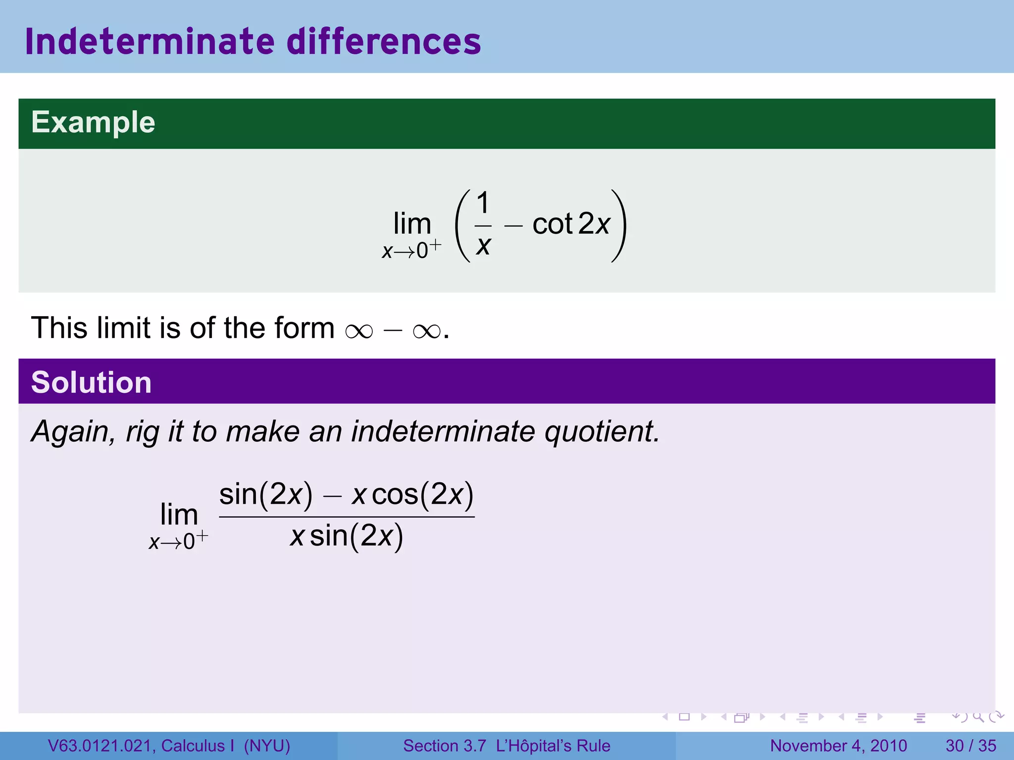 Indeterminate differences
Example
                                         (             )
                                             1
                                  lim+         − cot 2x
                                  x→0        x

This limit is of the form ∞ − ∞.
Solution
Again, rig it to make an indeterminate quotient.

                      sin(2x) − x cos(2x)
              lim+
             x→0           x sin(2x)




                                                                  .   .   .      .      .    .

 V63.0121.021, Calculus I (NYU)    Section 3.7 L’Hôpital’s Rule           November 4, 2010   30 / 35
 