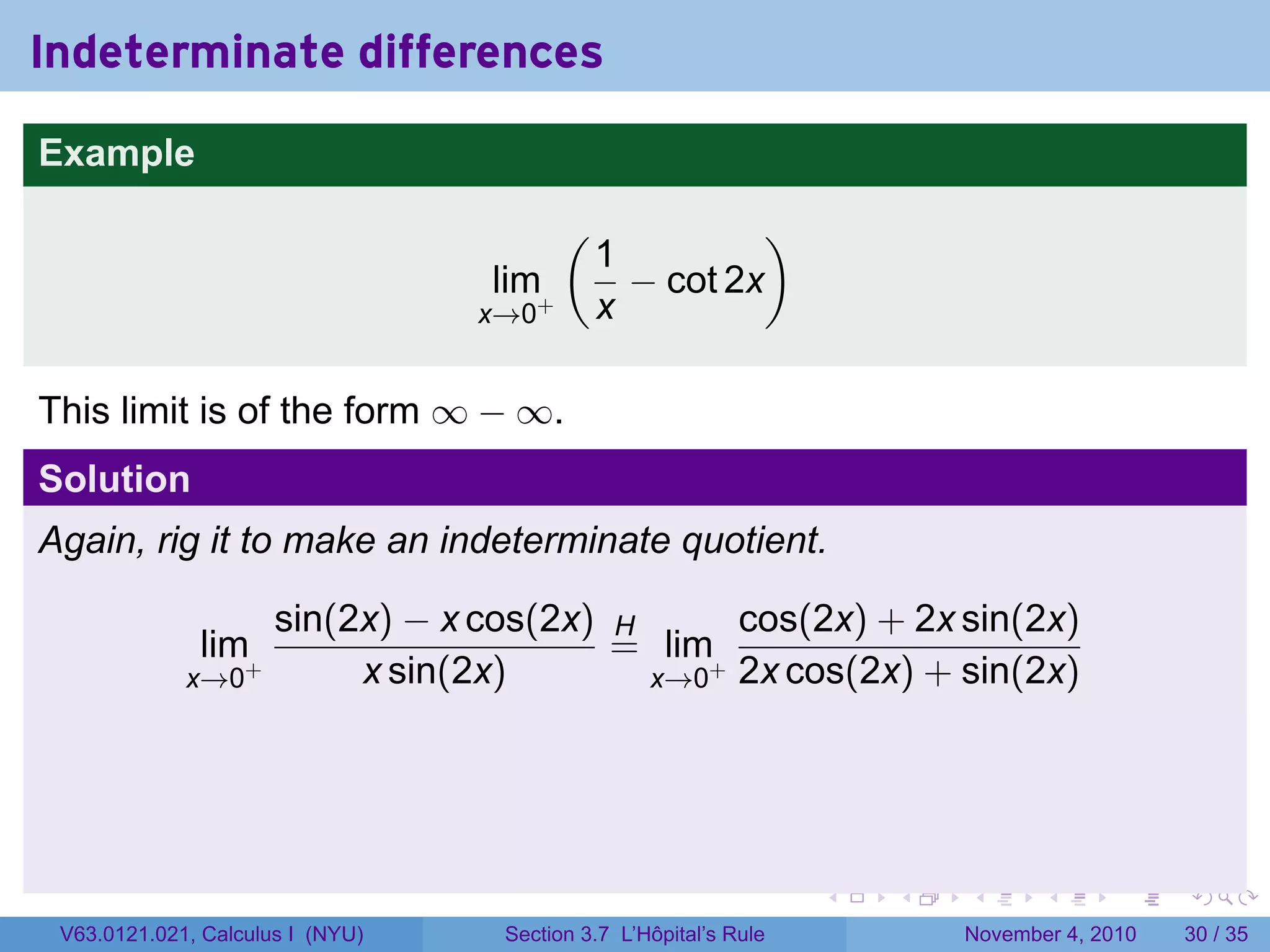 Indeterminate differences
Example
                                         (             )
                                             1
                                  lim+         − cot 2x
                                  x→0        x

This limit is of the form ∞ − ∞.
Solution
Again, rig it to make an indeterminate quotient.

                      sin(2x) − x cos(2x) H      cos(2x) + 2x sin(2x)
              lim+                        = lim+
             x→0           x sin(2x)        x→0 2x cos(2x) + sin(2x)




                                                                  .   .   .      .      .    .

 V63.0121.021, Calculus I (NYU)    Section 3.7 L’Hôpital’s Rule           November 4, 2010   30 / 35
 