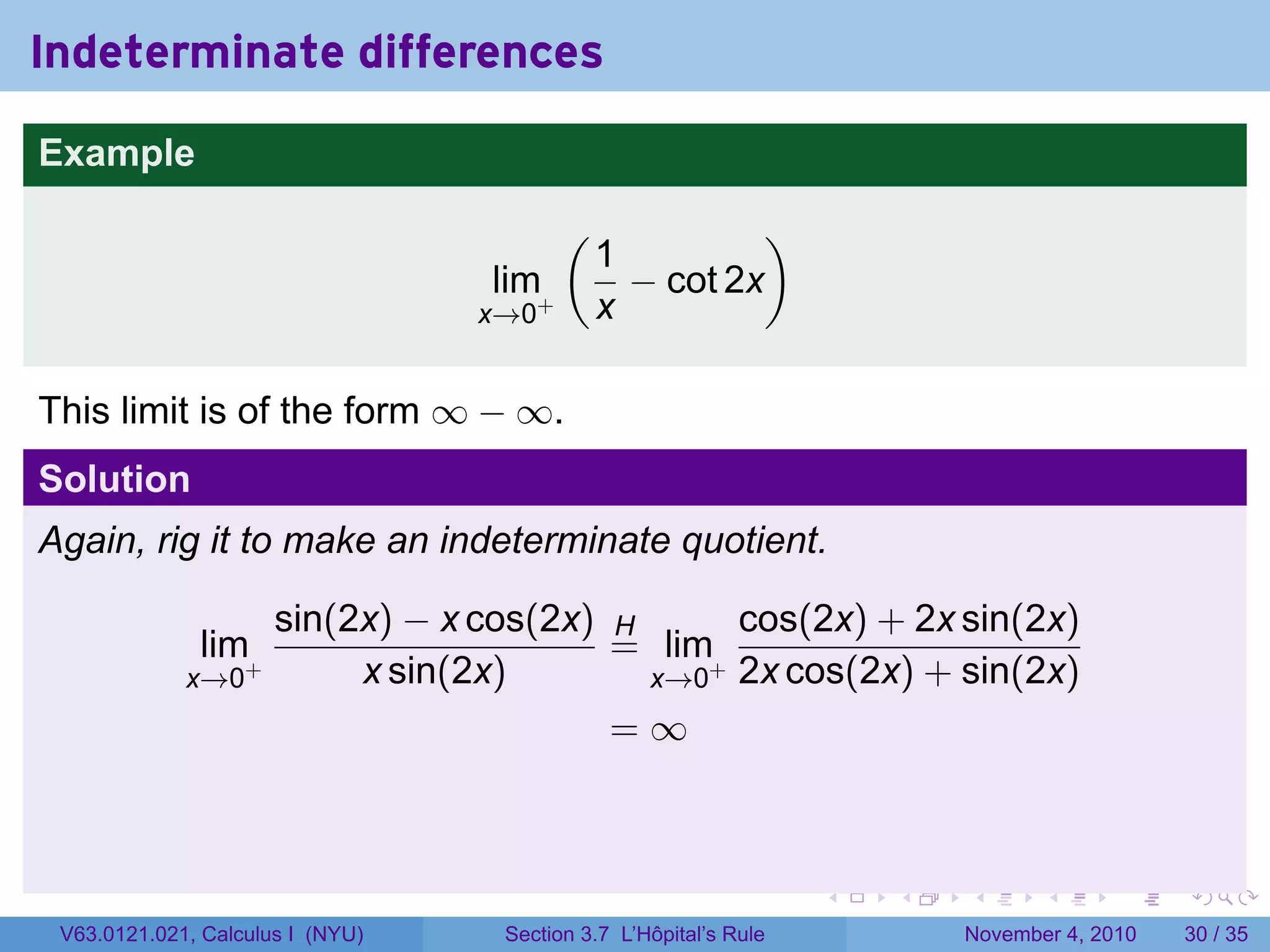 Indeterminate differences
Example
                                         (             )
                                             1
                                  lim+         − cot 2x
                                  x→0        x

This limit is of the form ∞ − ∞.
Solution
Again, rig it to make an indeterminate quotient.

                      sin(2x) − x cos(2x) H      cos(2x) + 2x sin(2x)
              lim+                        = lim+
             x→0           x sin(2x)        x→0 2x cos(2x) + sin(2x)
                                          =∞



                                                                  .   .   .      .      .    .

 V63.0121.021, Calculus I (NYU)    Section 3.7 L’Hôpital’s Rule           November 4, 2010   30 / 35
 