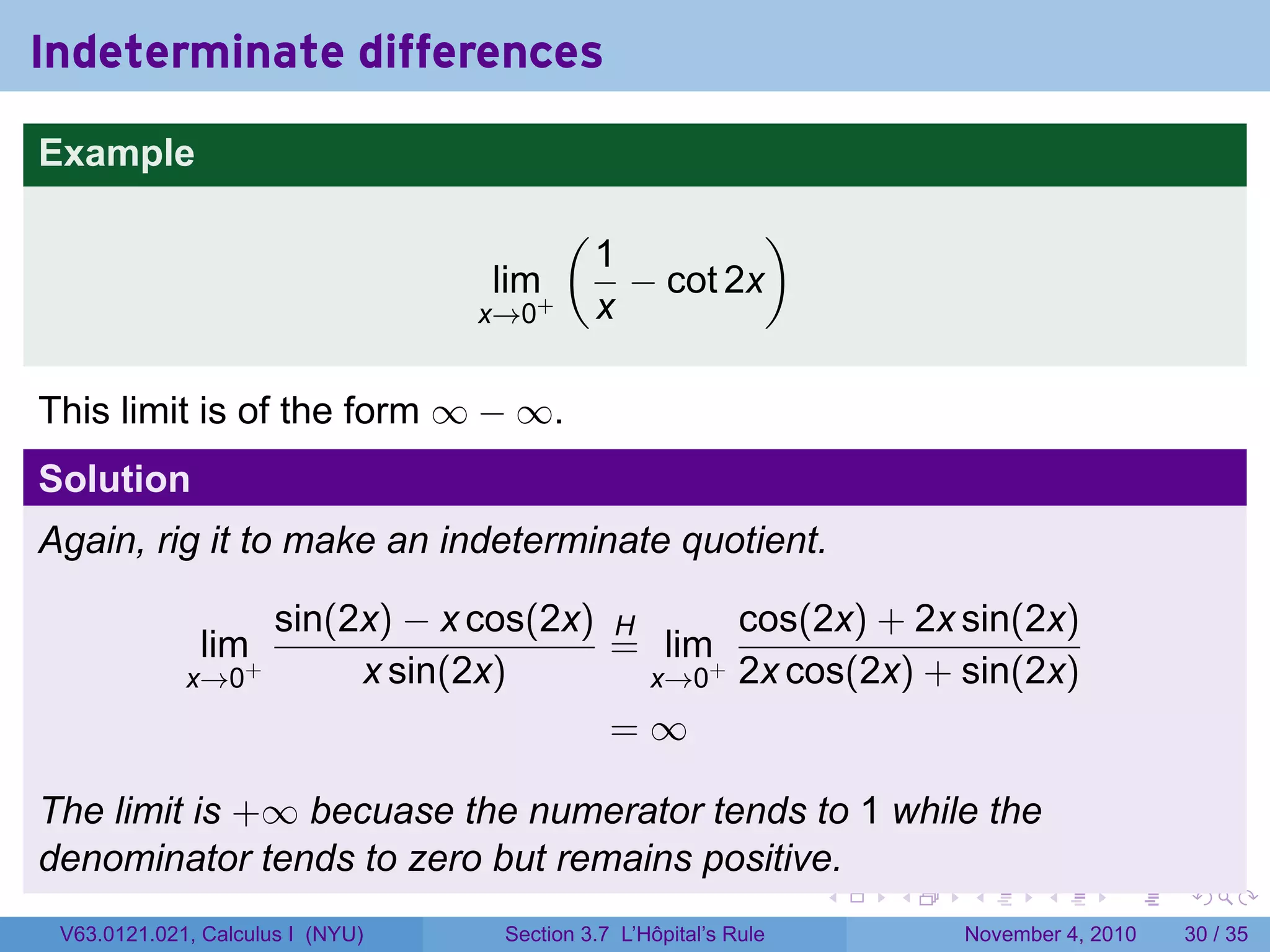 Indeterminate differences
Example
                                         (             )
                                             1
                                  lim+         − cot 2x
                                  x→0        x

This limit is of the form ∞ − ∞.
Solution
Again, rig it to make an indeterminate quotient.

                      sin(2x) − x cos(2x) H      cos(2x) + 2x sin(2x)
              lim+                        = lim+
             x→0           x sin(2x)        x→0 2x cos(2x) + sin(2x)
                                          =∞

The limit is +∞ becuase the numerator tends to 1 while the
denominator tends to zero but remains positive.
                                                                  .   .   .      .      .    .

 V63.0121.021, Calculus I (NYU)    Section 3.7 L’Hôpital’s Rule           November 4, 2010   30 / 35
 