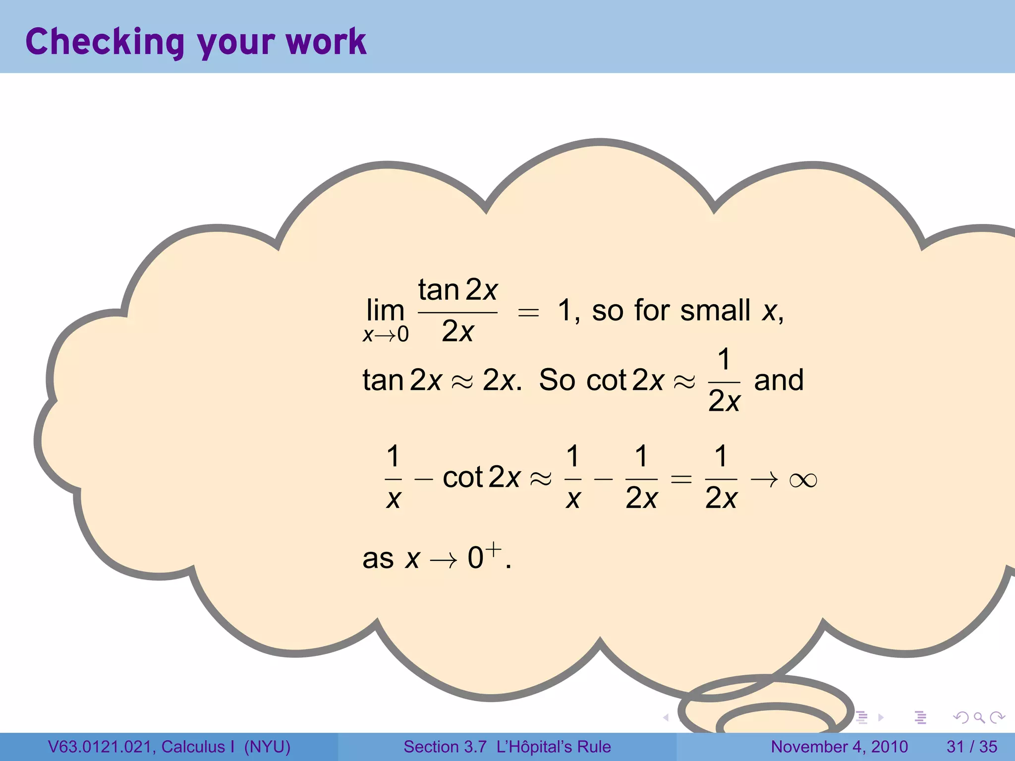 Checking your work




                                  .
                                      tan 2x
                                  lim        = 1, so for small x,
                                  x→0 2x
                                                           1
                                  tan 2x ≈ 2x. So cot 2x ≈    and
                                                   .       2x
                                   1           1  1   1
                                     − cot 2x ≈ −   =    →∞
                                   x           x 2x   2x
                                  as x → 0+ .




                                                                    .   .   .      .      .    .

 V63.0121.021, Calculus I (NYU)      Section 3.7 L’Hôpital’s Rule           November 4, 2010   31 / 35
 