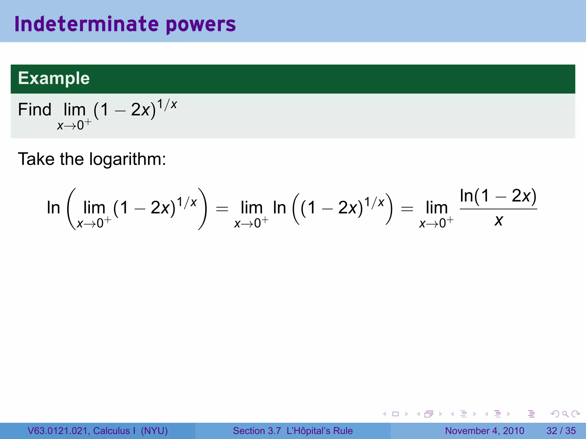 Indeterminate powers

Example
Find lim+ (1 − 2x)1/x
       x→0

Take the logarithm:
      (                 )          (           )       ln(1 − 2x)
   ln lim+ (1 − 2x) 1/x
                          = lim+ ln (1 − 2x)1/x = lim+
       x→0                 x→0                   x→0        x




                                                                 .   .   .      .      .    .

 V63.0121.021, Calculus I (NYU)   Section 3.7 L’Hôpital’s Rule           November 4, 2010   32 / 35
 
