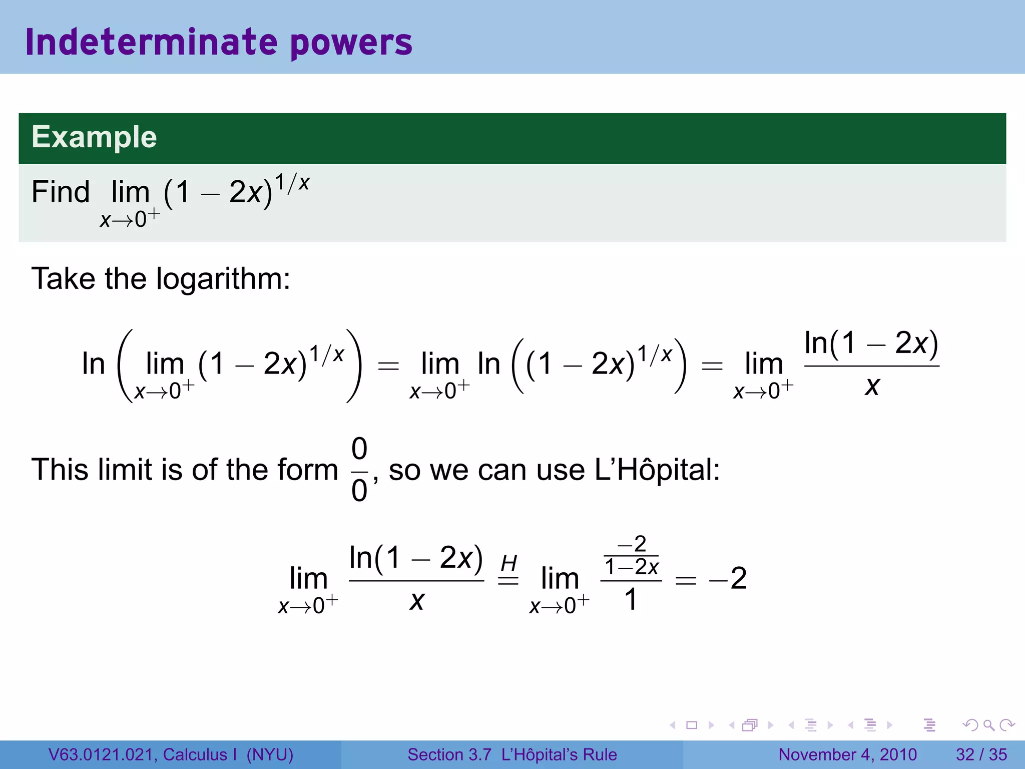Indeterminate powers

Example
Find lim+ (1 − 2x)1/x
       x→0

Take the logarithm:
      (                 )          (           )       ln(1 − 2x)
   ln lim+ (1 − 2x) 1/x
                          = lim+ ln (1 − 2x)1/x = lim+
       x→0                 x→0                   x→0        x

                                  0
This limit is of the form           , so we can use L’Hôpital:
                                  0
                                                                 −2
                                   ln(1 − 2x) H                 1−2x
                              lim+            = lim+                         = −2
                             x→0        x       x→0                  1


                                                                         .     .    .      .      .    .

 V63.0121.021, Calculus I (NYU)       Section 3.7 L’Hôpital’s Rule                  November 4, 2010   32 / 35
 