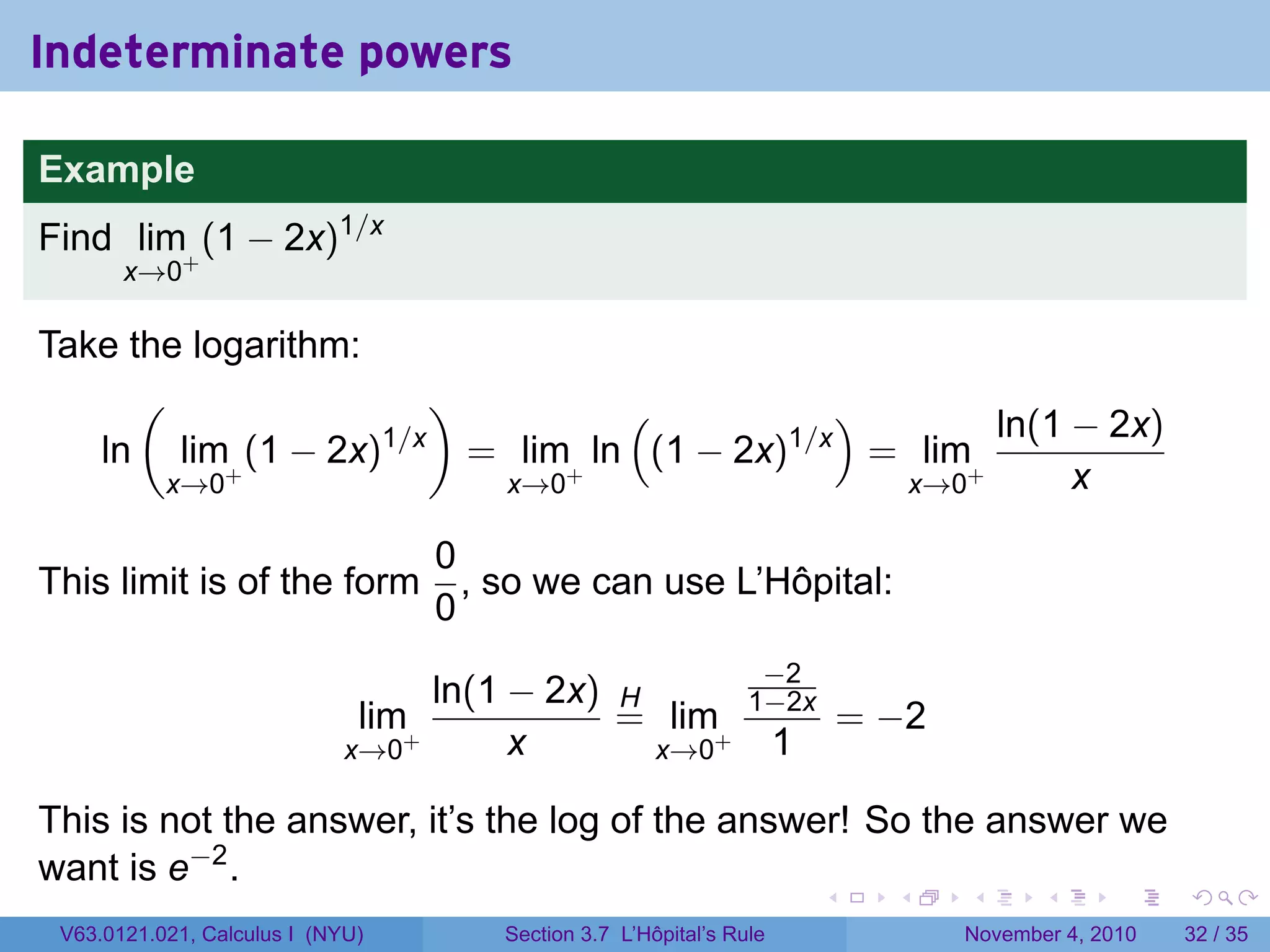 Indeterminate powers

Example
Find lim+ (1 − 2x)1/x
       x→0

Take the logarithm:
      (                 )          (           )       ln(1 − 2x)
   ln lim+ (1 − 2x) 1/x
                          = lim+ ln (1 − 2x)1/x = lim+
       x→0                 x→0                   x→0        x

                                  0
This limit is of the form           , so we can use L’Hôpital:
                                  0
                                                                 −2
                                   ln(1 − 2x) H                 1−2x
                              lim+            = lim+                         = −2
                             x→0        x       x→0                  1

This is not the answer, it’s the log of the answer! So the answer we
want is e−2 .
                                                                         .     .    .      .      .    .

 V63.0121.021, Calculus I (NYU)       Section 3.7 L’Hôpital’s Rule                  November 4, 2010   32 / 35
 