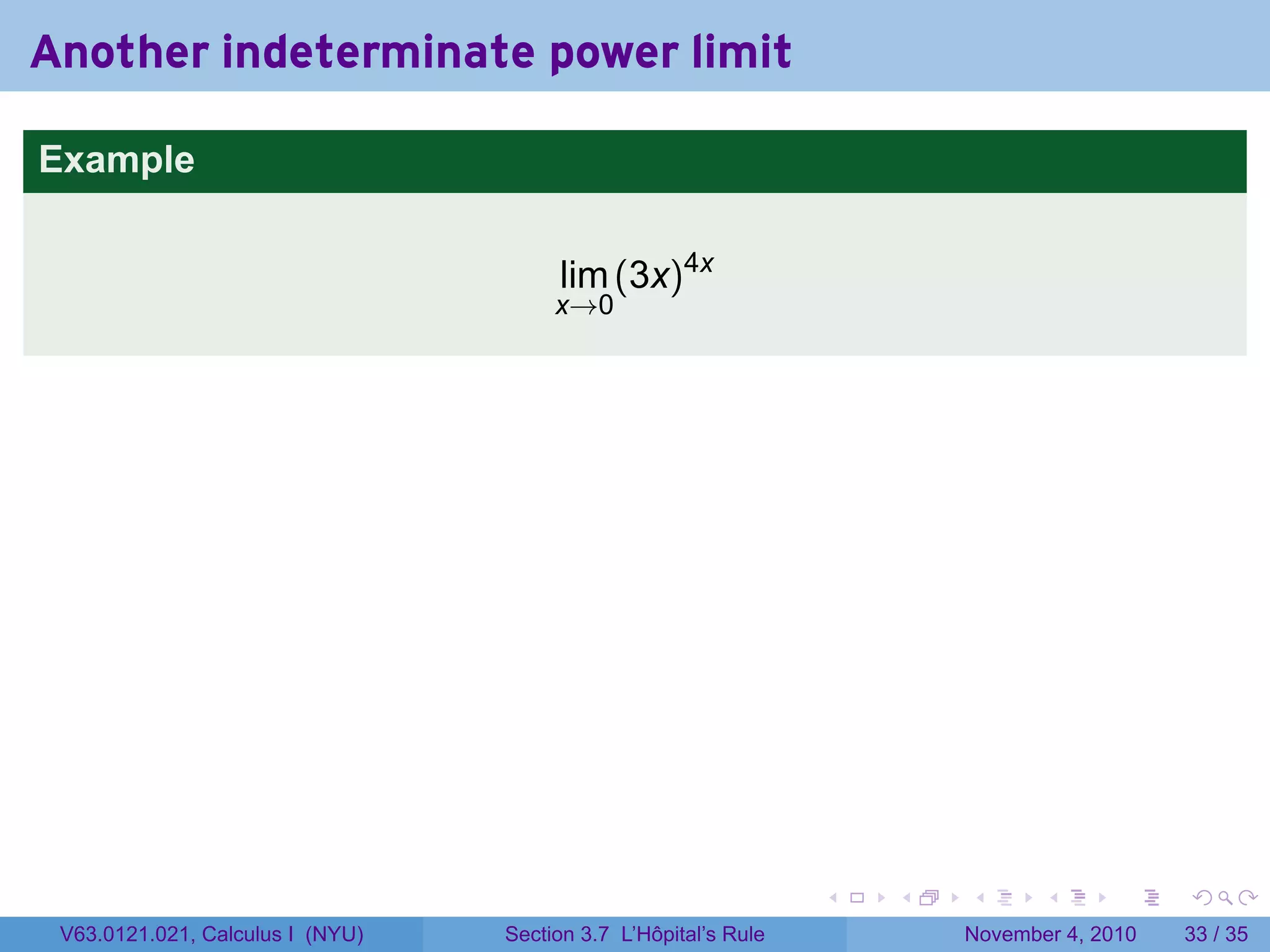 Another indeterminate power limit

Example


                                       lim (3x)4x
                                       x→0




                                                                 .   .   .      .      .    .

 V63.0121.021, Calculus I (NYU)   Section 3.7 L’Hôpital’s Rule           November 4, 2010   33 / 35
 