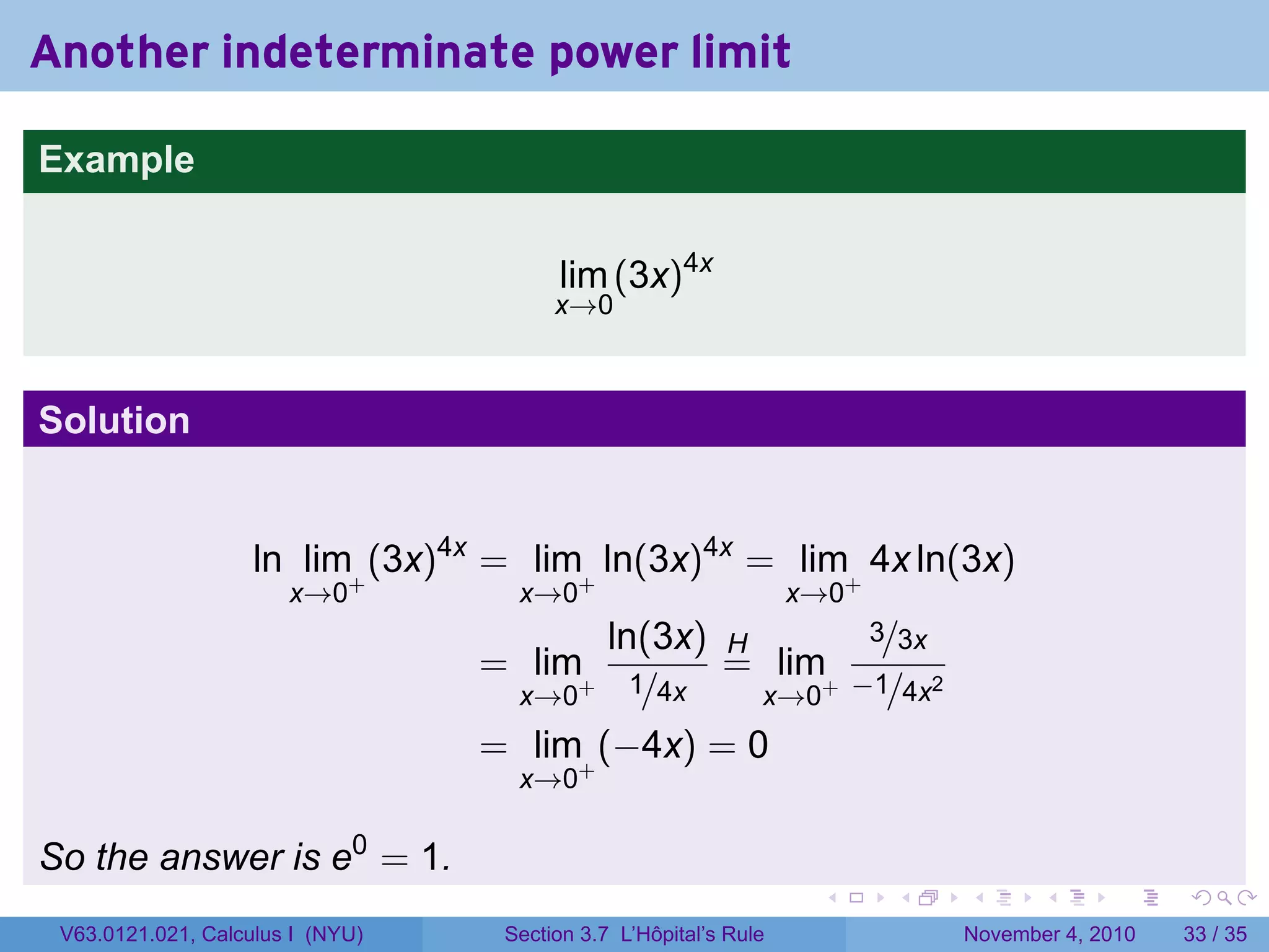 Another indeterminate power limit

Example


                                        lim (3x)4x
                                        x→0



Solution


                    ln lim+ (3x)4x = lim+ ln(3x)4x = lim+ 4x ln(3x)
                       x→0          x→0                           x→0
                                          ln(3x) H                       3/3x
                                  = lim+ 1       = lim+                 −1/4x2
                                   x→0      /4x    x→0
                                  = lim+ (−4x) = 0
                                    x→0

So the answer is e0 = 1.
                                                                   .      .      .      .      .    .

 V63.0121.021, Calculus I (NYU)    Section 3.7 L’Hôpital’s Rule                  November 4, 2010   33 / 35
 