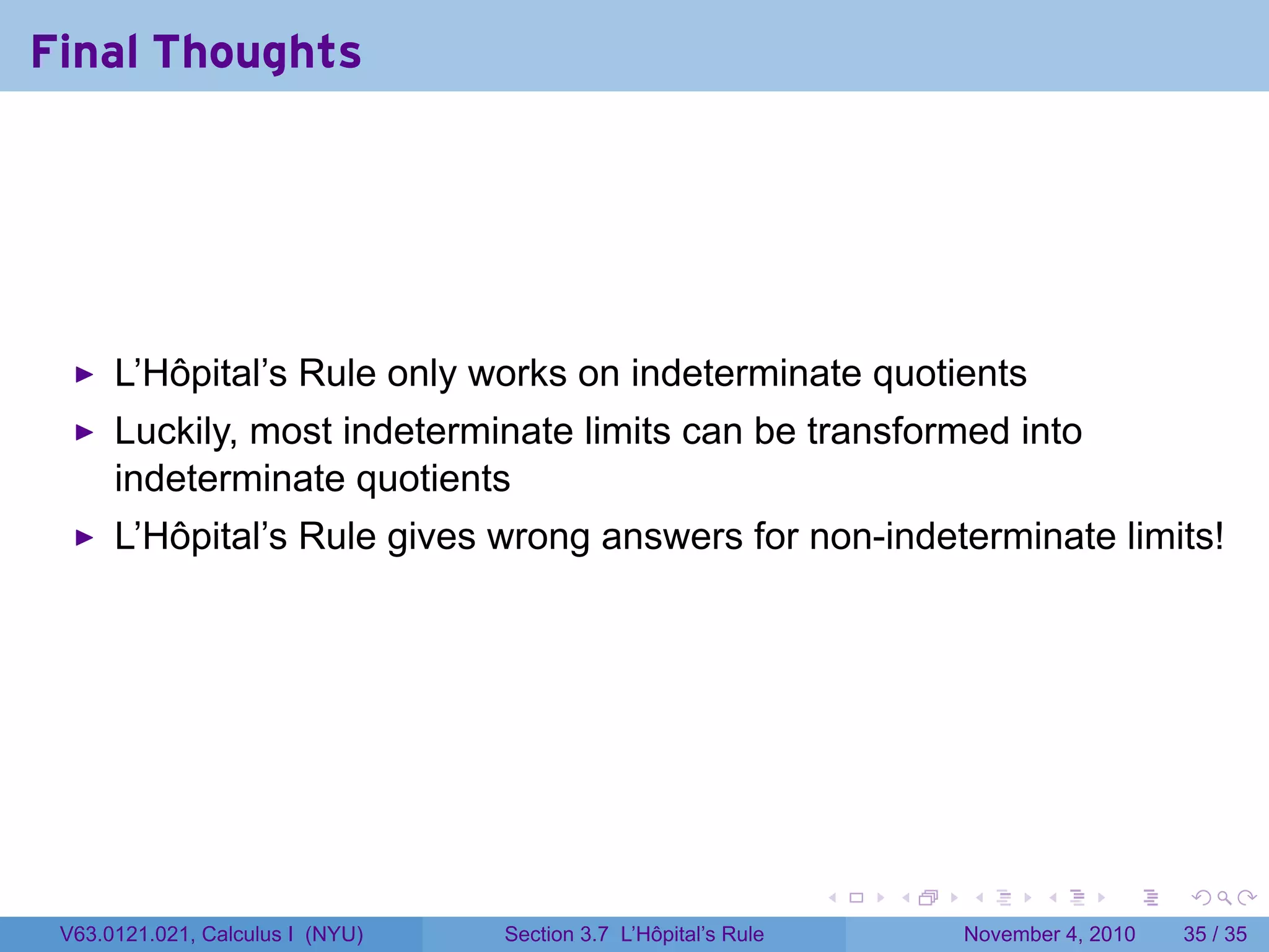 Final Thoughts




      L’Hôpital’s Rule only works on indeterminate quotients
      Luckily, most indeterminate limits can be transformed into
      indeterminate quotients
      L’Hôpital’s Rule gives wrong answers for non-indeterminate limits!




                                                                 .   .   .      .      .    .

 V63.0121.021, Calculus I (NYU)   Section 3.7 L’Hôpital’s Rule           November 4, 2010   35 / 35
 