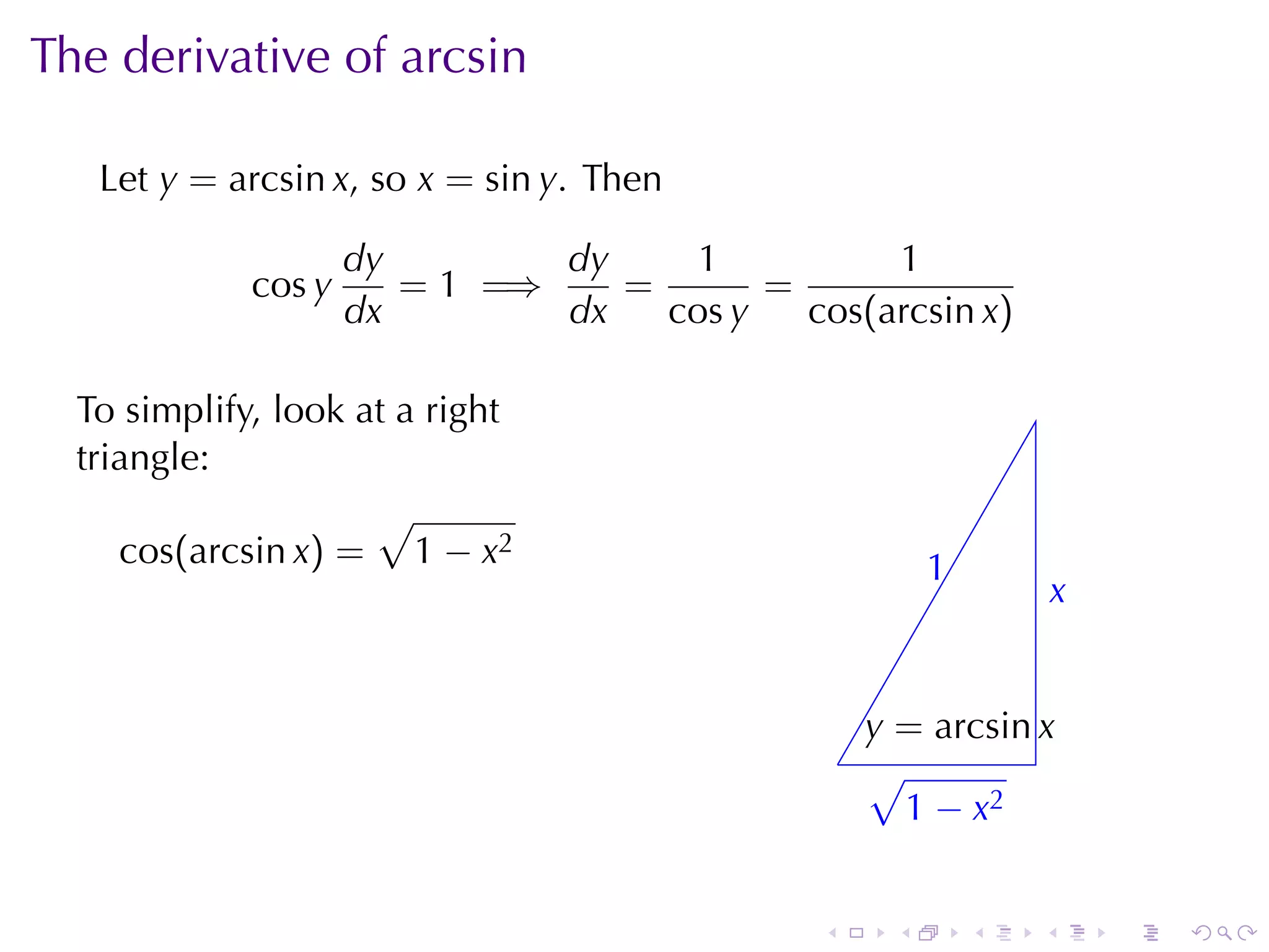 The	derivative	of	arcsin

   Let y = arcsin x, so x = sin y. Then

                     dy        dy     1          1
             cos y      = 1 =⇒    =       =
                     dx        dx   cos y   cos(arcsin x)

  To	simplify, look	at	a	right
  triangle:
                     √
     cos(arcsin x) = 1 − x2                              1
                                                         .
                                                                     x
                                                                     .


                                                    y
                                                    . = arcsin x
                                                  . √
                                                    . 1 − x2


                                              .      .       .   .       .   .
 