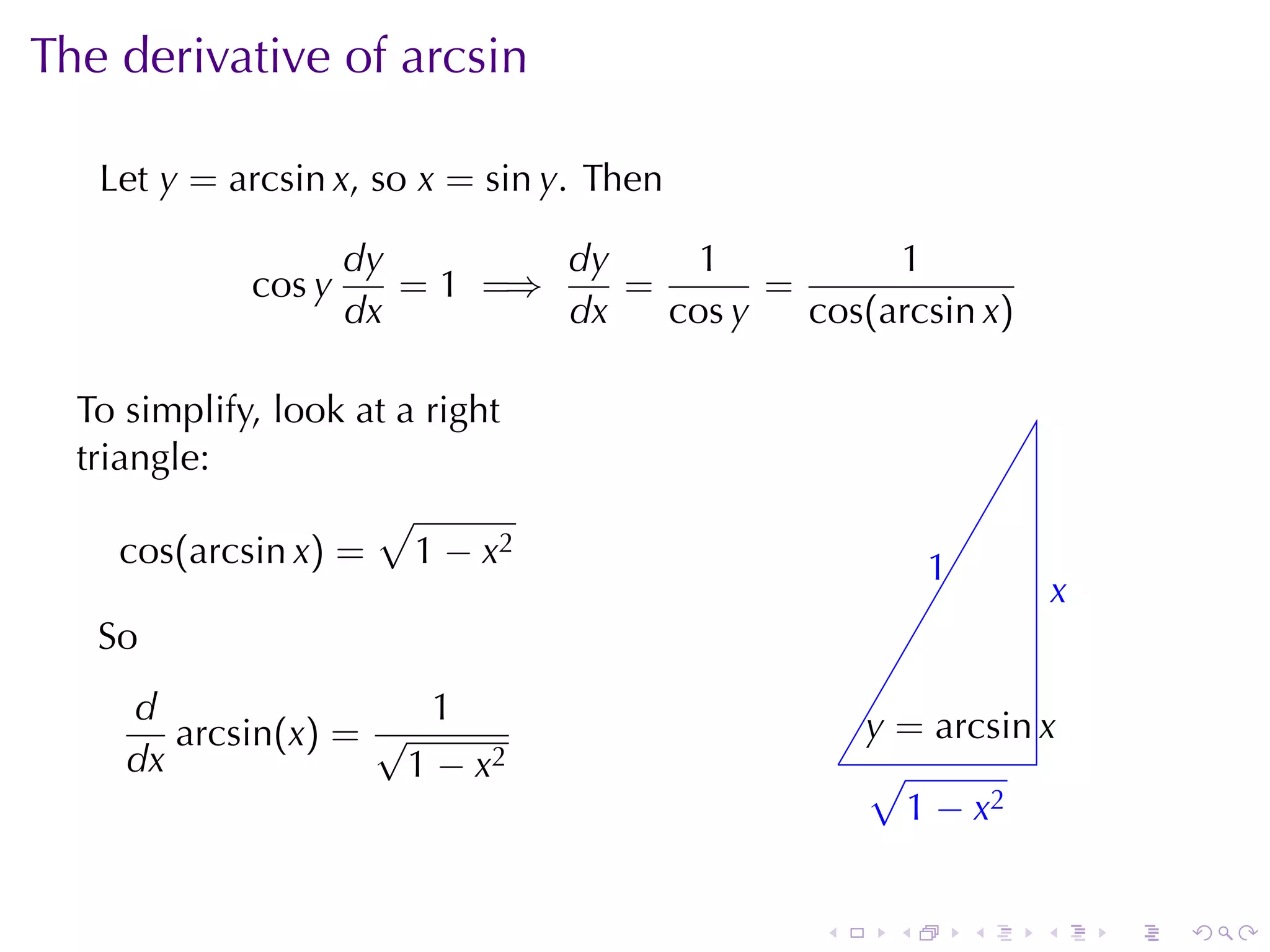 The	derivative	of	arcsin

   Let y = arcsin x, so x = sin y. Then

                     dy        dy     1          1
             cos y      = 1 =⇒    =       =
                     dx        dx   cos y   cos(arcsin x)

  To	simplify, look	at	a	right
  triangle:
                     √
     cos(arcsin x) = 1 − x2                              1
                                                         .
                                                                     x
                                                                     .
   So
     d                 1                            y
                                                    . = arcsin x
        arcsin(x) = √
     dx               1 − x2                      . √
                                                    . 1 − x2


                                              .      .       .   .       .   .
 