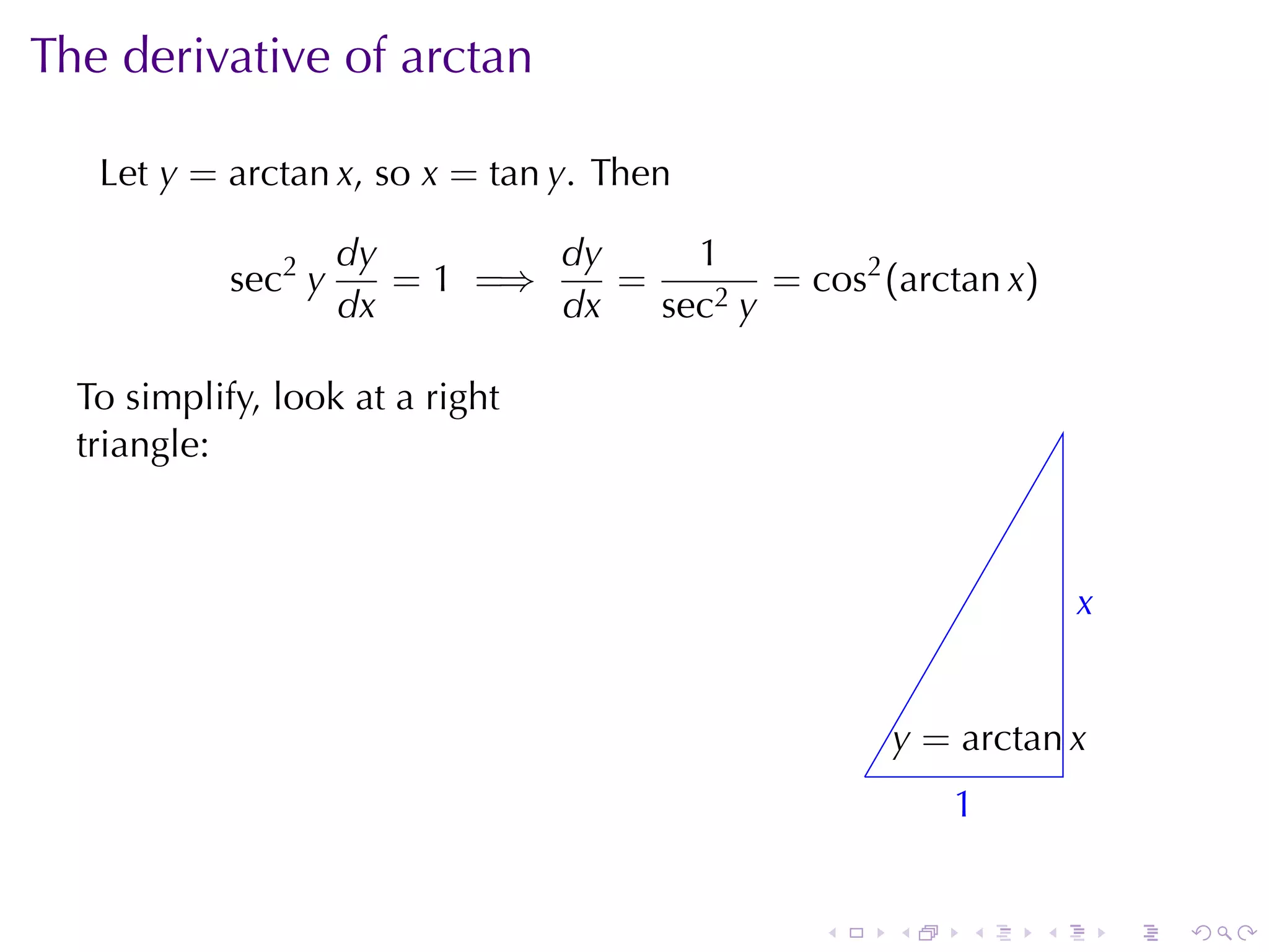 The	derivative	of	arctan

   Let y = arctan x, so x = tan y. Then

                     dy        dy     1
            sec2 y      = 1 =⇒    =        = cos2 (arctan x)
                     dx        dx   sec2 y

  To	simplify, look	at	a	right
  triangle:



                                                                    x
                                                                    .


                                                       y
                                                       . = arctan x
                                                   .
                                                           1
                                                           .


                                               .       .   .    .       .   .
 