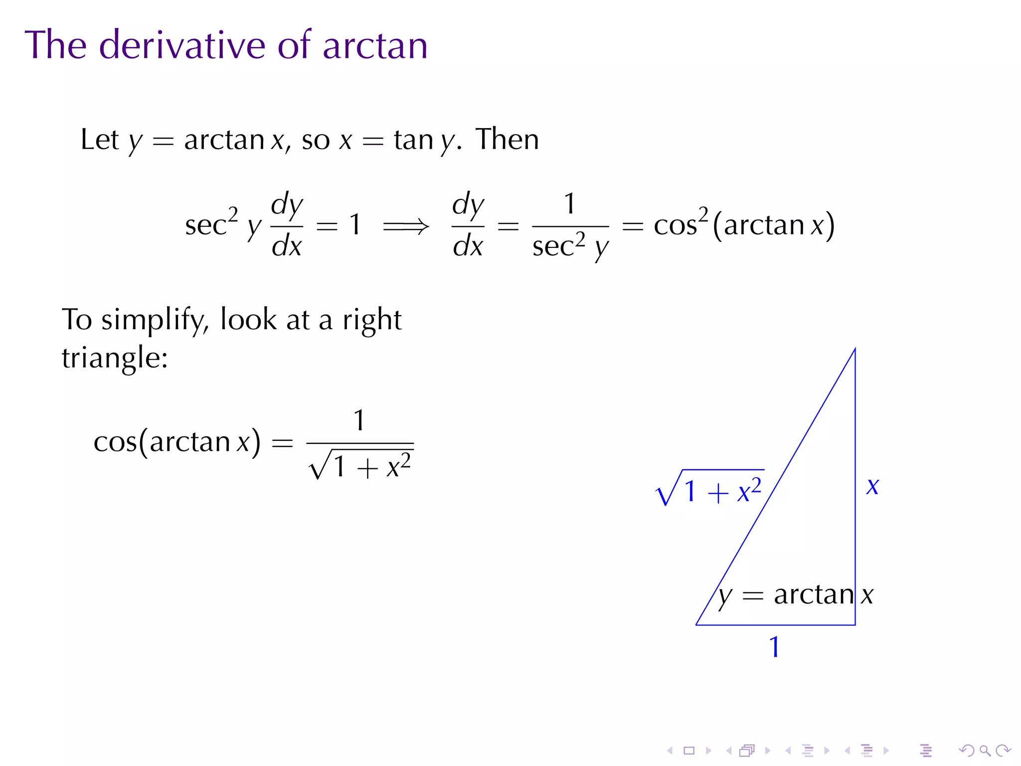 The	derivative	of	arctan

   Let y = arctan x, so x = tan y. Then

                     dy        dy     1
            sec2 y      = 1 =⇒    =        = cos2 (arctan x)
                     dx        dx   sec2 y

  To	simplify, look	at	a	right
  triangle:

                          1
    cos(arctan x) = √
                         1 + x2                √
                                               . 1 + x2             x
                                                                    .


                                                       y
                                                       . = arctan x
                                                   .
                                                           1
                                                           .


                                               .       .   .    .       .   .
 
