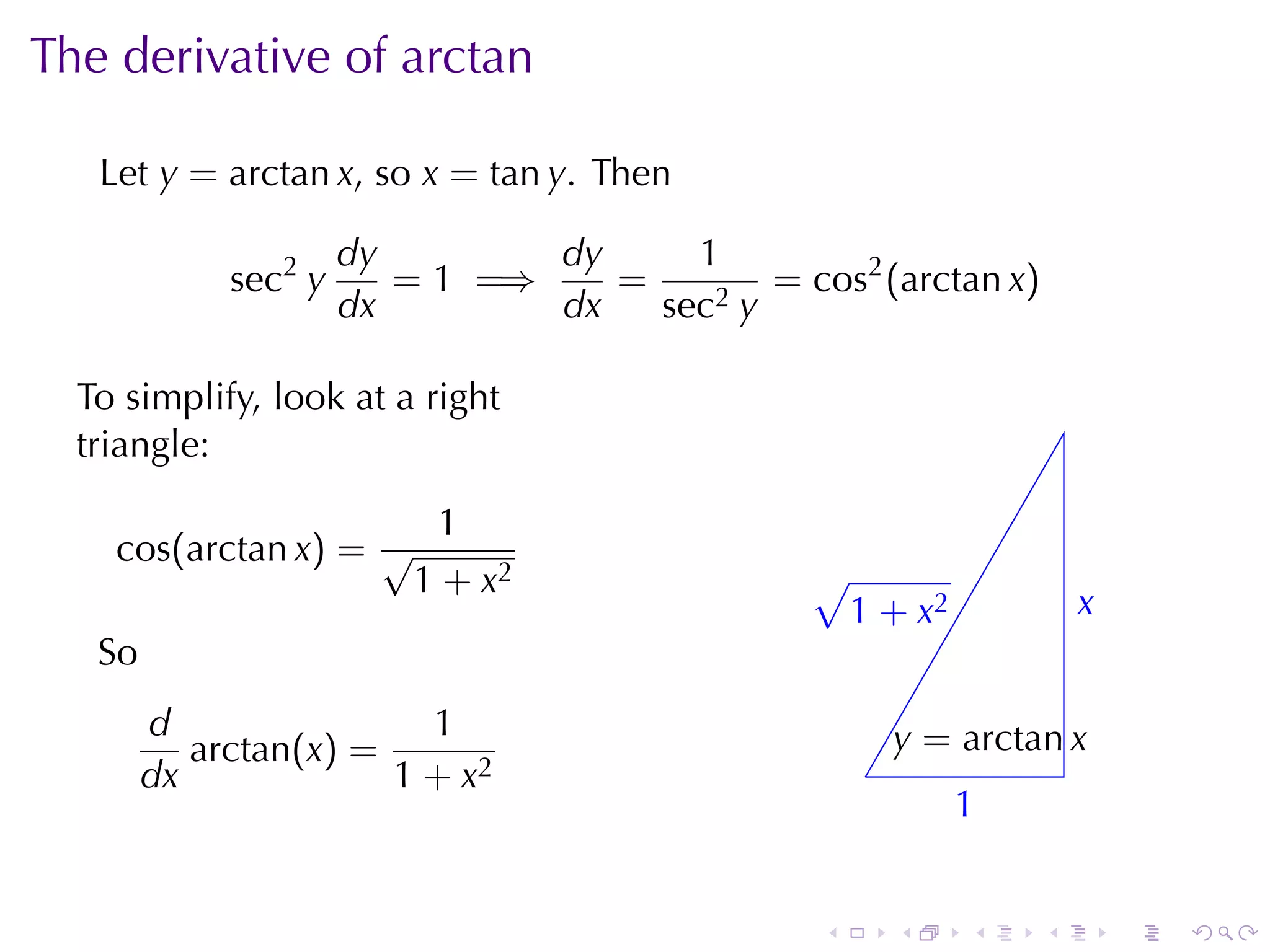 The	derivative	of	arctan

   Let y = arctan x, so x = tan y. Then

                      dy        dy     1
             sec2 y      = 1 =⇒    =        = cos2 (arctan x)
                      dx        dx   sec2 y

  To	simplify, look	at	a	right
  triangle:

                           1
    cos(arctan x) = √
                          1 + x2                √
                                                . 1 + x2             x
                                                                     .
   So
        d                1                              y
                                                        . = arctan x
           arctan(x) =                              .
        dx             1 + x2
                                                            1
                                                            .


                                                .       .   .    .       .   .
 