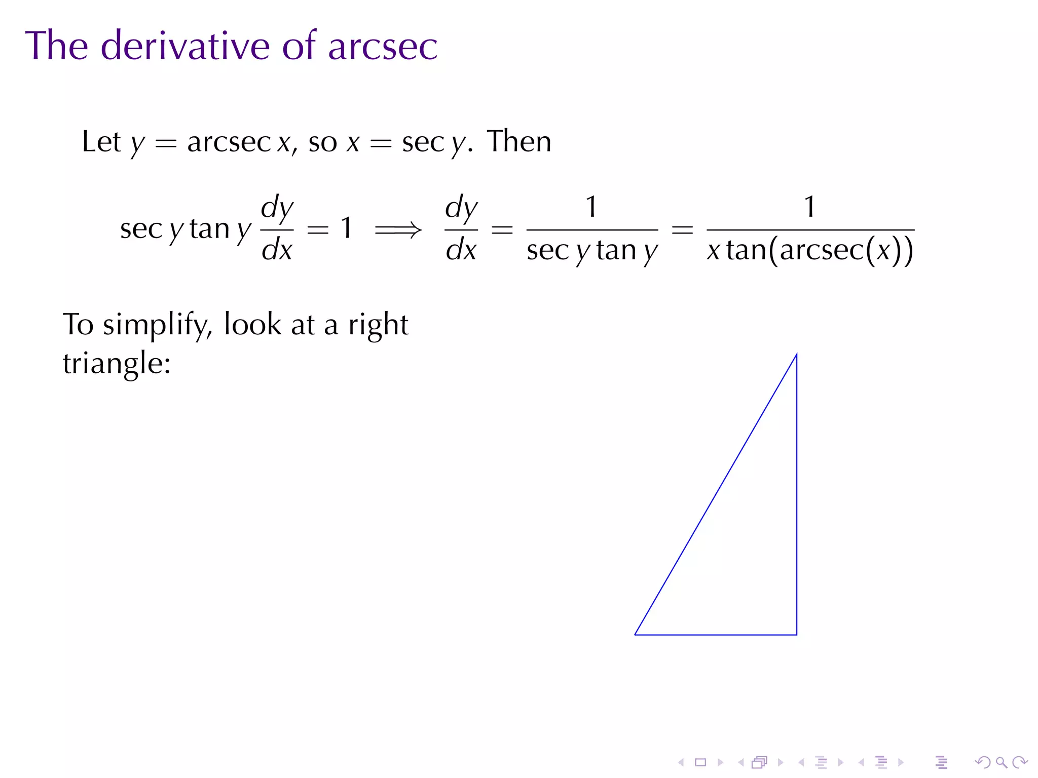 The	derivative	of	arcsec

   Let y = arcsec x, so x = sec y. Then

                    dy        dy        1                1
      sec y tan y      = 1 =⇒    =             =
                    dx        dx   sec y tan y   x tan(arcsec(x))

  To	simplify, look	at	a	right
  triangle:




                                             .



                                                 .   .   .   .   .   .
 