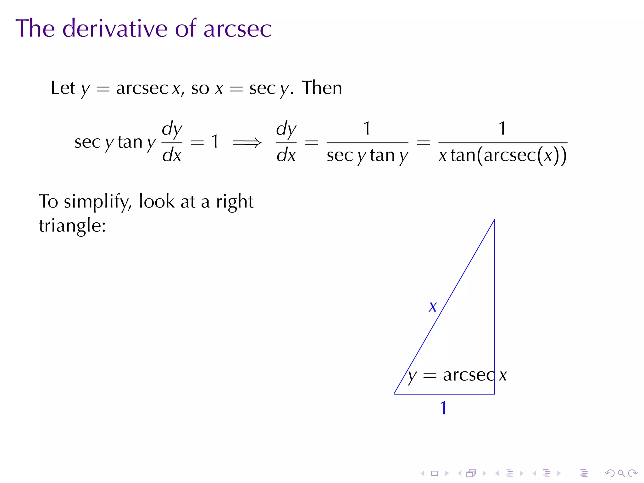 The	derivative	of	arcsec

   Let y = arcsec x, so x = sec y. Then

                    dy        dy        1                1
      sec y tan y      = 1 =⇒    =             =
                    dx        dx   sec y tan y   x tan(arcsec(x))

  To	simplify, look	at	a	right
  triangle:



                                                      x
                                                      .


                                                 y
                                                 . = arcsec x
                                             .
                                                          1
                                                          .


                                                  .           .   .   .   .   .
 