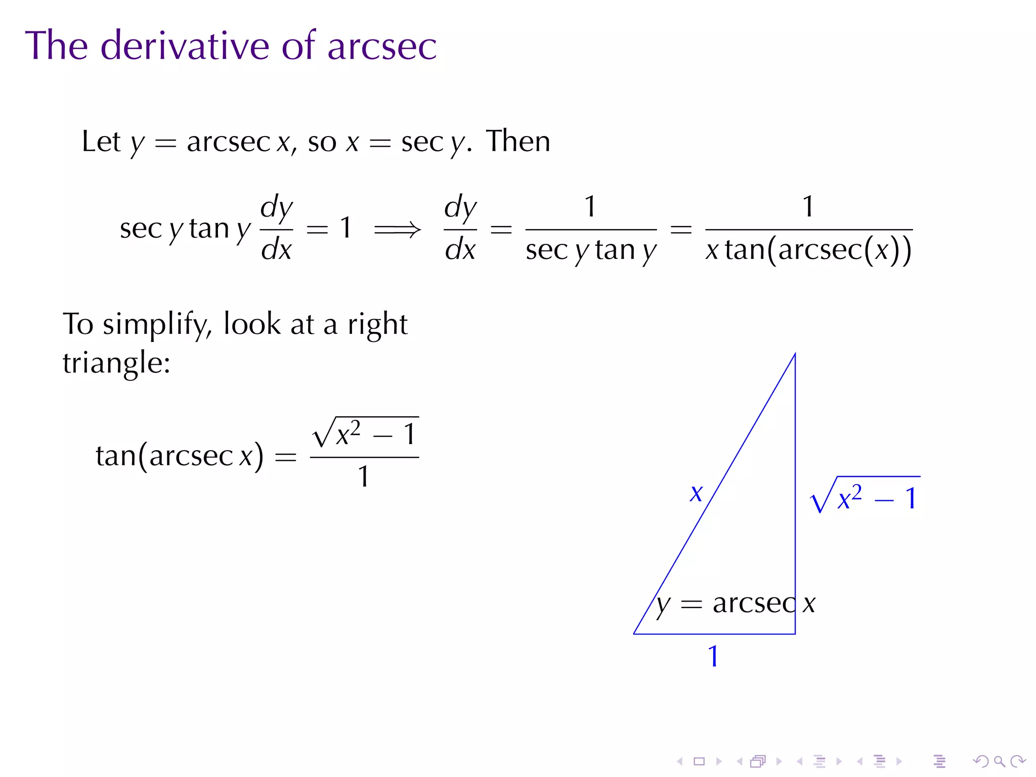 The	derivative	of	arcsec

   Let y = arcsec x, so x = sec y. Then

                    dy        dy        1                1
      sec y tan y      = 1 =⇒    =             =
                    dx        dx   sec y tan y   x tan(arcsec(x))

  To	simplify, look	at	a	right
  triangle:
                     √
                        x2 − 1
     tan(arcsec x) =                                                  √
                          1                           x
                                                      .               . x2 − 1


                                                 y
                                                 . = arcsec x
                                             .
                                                          1
                                                          .


                                                  .           .   .      .   .   .
 