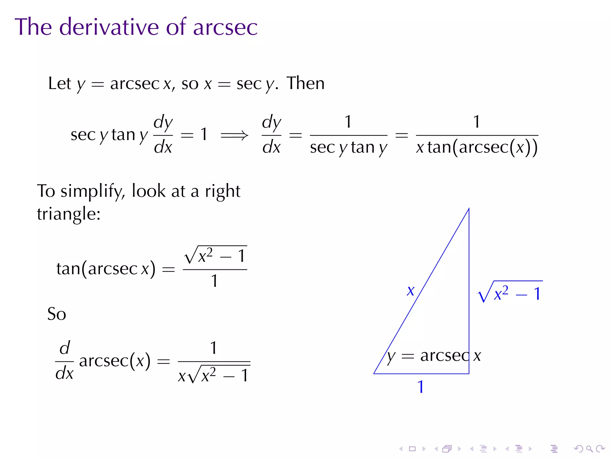 The	derivative	of	arcsec

   Let y = arcsec x, so x = sec y. Then

                      dy        dy        1                1
        sec y tan y      = 1 =⇒    =             =
                      dx        dx   sec y tan y   x tan(arcsec(x))

  To	simplify, look	at	a	right
  triangle:
                     √
                        x2 − 1
     tan(arcsec x) =                                                    √
                          1                             x
                                                        .               . x2 − 1
   So
    d                1                             y
                                                   . = arcsec x
       arcsec(x) = √                           .
    dx            x x2 − 1
                                                            1
                                                            .


                                                    .           .   .      .   .   .
 