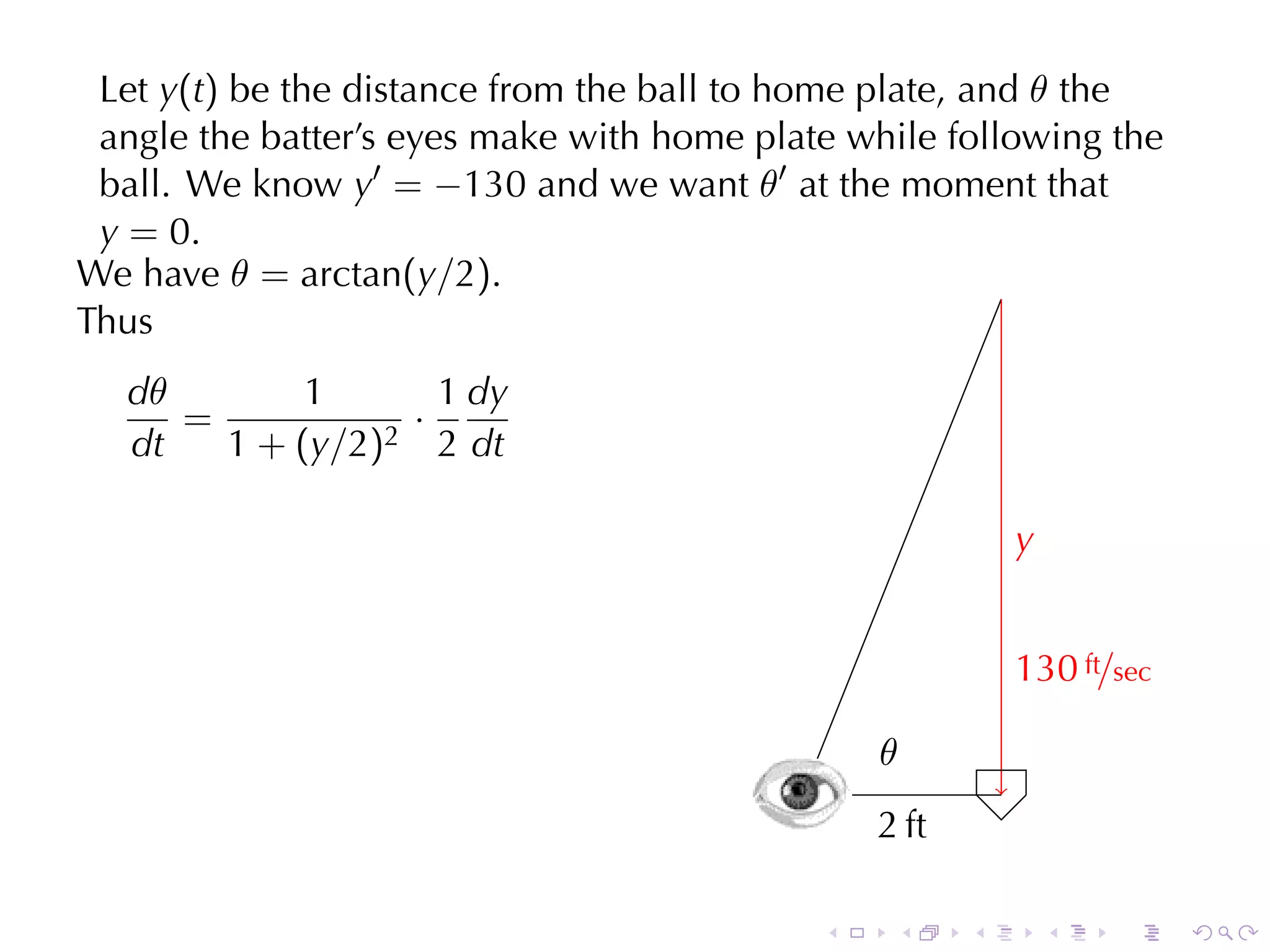 Let y(t) be	the	distance	from	the	ball	to	home	plate, and θ the
 angle	the	batter’s	eyes	make	with	home	plate	while	following	the
 ball. We	know y′ = −130 and	we	want θ′ at	the	moment	that
 y = 0.
We	have θ = arctan(y/2).
Thus
   dθ        1         1 dy
      =              ·
                    2 2 dt
   dt   1 + ( y /2 )

                                                               y
                                                               .


                                                               1
                                                               . 30 ft/sec

                                                    .
                                                    θ
                                            .
                                        .           2
                                                    . ft

                                                .    .     .       .   .     .
 