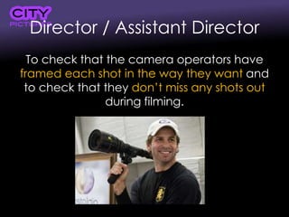 Director / Assistant Director
To check that the camera operators have
framed each shot in the way they want and
to check that they don’t miss any shots out
during filming.
 