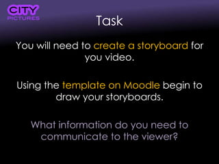 Task
You will need to create a storyboard for
you video.
Using the template on Moodle begin to
draw your storyboards.
What information do you need to
communicate to the viewer?
 