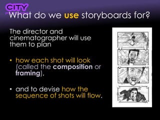 What do we use storyboards for?
The director and
cinematographer will use
them to plan
• how each shot will look
(called the composition or
framing),
• and to devise how the
sequence of shots will flow.
 