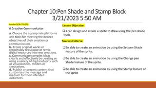 Chapter 10:Pen Shade and Stamp Block
3/21/2023 5:50 AM
Standard (CA:CTE:ICT):
6 Creative Communicator
a. Choose the appropriate platforms
and tools for meeting the desired
objectives of their creation or
communication.
b. Create original works or
responsibly repurpose or remix
digital resources into new creations.
c. Communicate complex ideas
clearly and effectively by creating or
using a variety of digital objects such
as visualizations, models or
simulations.
d. Publish or present content that
customizes the message and
medium for their intended
audiences.
Lesson Objective:
 I can design and create a sprite to draw using the pen shade
tools.
Success Criteria:
Be able to create an animation by using the Set pen Shade
feature of the sprite.
Be able to create an animation by using the Change pen
Shade feature of the sprite.
Be able to create an animation by using the Stamp feature of
the sprite
 