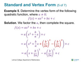 Lehman College, Department of Mathematics
Standard and Vertex Form (5 of 7)
Example 5. Determine the vertex form of the following
quadratic function, where 𝑎 ≠ 0:
Solution. We factor the 𝑎, then complete the square.
𝑓(𝑥) = 𝑎𝑥2
+ 𝑏𝑥 + 𝑐
= 𝑎 𝑥2
+
𝑏
𝑎
𝑥 +
𝑏
2𝑎
2
−
𝑏
2𝑎
2
+ 𝑐
= 𝑎 𝑥 +
𝑏
2𝑎
2
− 𝑎
𝑏
2𝑎
2
+ 𝑐
= 𝑎 𝑥2
+
𝑏
𝑎
𝑥 + 𝑐
𝑓(𝑥) = 𝑎𝑥2
+ 𝑏𝑥 + 𝑐
 