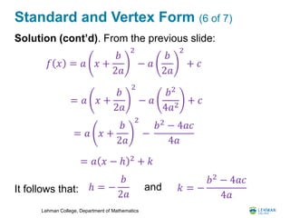 Lehman College, Department of Mathematics
Standard and Vertex Form (6 of 7)
Solution (cont’d). From the previous slide:
It follows that:
𝑓 𝑥 = 𝑎 𝑥 +
𝑏
2𝑎
2
− 𝑎
𝑏
2𝑎
2
+ 𝑐
= 𝑎 𝑥 +
𝑏
2𝑎
2
− 𝑎
𝑏2
4𝑎2
+ 𝑐
= 𝑎 𝑥 +
𝑏
2𝑎
2
−
𝑏2
− 4𝑎𝑐
4𝑎
= 𝑎 𝑥 − ℎ 2 + 𝑘
ℎ = −
𝑏
2𝑎
𝑘 = −
𝑏2
− 4𝑎𝑐
4𝑎
and
 