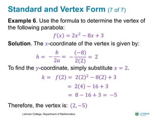 Lehman College, Department of Mathematics
Standard and Vertex Form (7 of 7)
Example 6. Use the formula to determine the vertex of
the following parabola:
Solution. The 𝑥-coordinate of the vertex is given by:
To find the 𝑦-coordinate, simply substitute 𝑥 = 2.
Therefore, the vertex is:
𝑓 𝑥 = 2𝑥2
− 8𝑥 + 3
ℎ = −
𝑏
2𝑎
= −
−8
2(2)
= 2
2 2 2
− 8 2 + 3𝑘 = 𝑓 2 =
= 2 4 − 16 + 3
= 8 − 16 + 3 = −5
(2, −5)
 