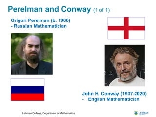 Lehman College, Department of Mathematics
Perelman and Conway (1 of 1)
John H. Conway (1937-2020)
- English Mathematician
Grigori Perelman (b. 1966)
- Russian Mathematician
 