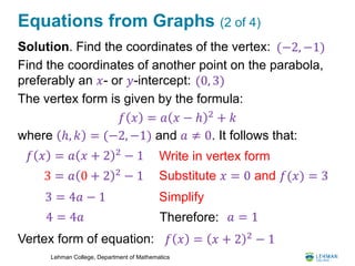 Lehman College, Department of Mathematics
Equations from Graphs (2 of 4)
Solution. Find the coordinates of the vertex:
Find the coordinates of another point on the parabola,
preferably an 𝑥- or 𝑦-intercept:
The vertex form is given by the formula:
where ℎ, 𝑘 = (−2, −1) and 𝑎 ≠ 0. It follows that:
Vertex form of equation:
𝑓 𝑥 = 𝑎 𝑥 − ℎ 2
+ 𝑘
𝑓 𝑥 = 𝑎 𝑥 + 2 2
− 1 Write in vertex form
Substitute 𝑥 = 0 and 𝑓(𝑥) = 33 = 𝑎 0 + 2 2 − 1
3 = 4𝑎 − 1
4 = 4𝑎
Simplify
Therefore: 𝑎 = 1
𝑓 𝑥 = 𝑥 + 2 2
− 1
(−2, −1)
(0, 3)
 