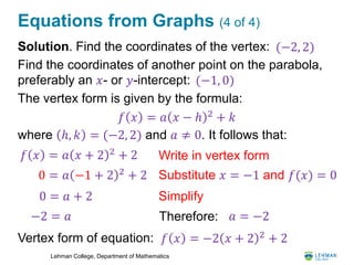 Lehman College, Department of Mathematics
Equations from Graphs (4 of 4)
Solution. Find the coordinates of the vertex:
Find the coordinates of another point on the parabola,
preferably an 𝑥- or 𝑦-intercept:
The vertex form is given by the formula:
where ℎ, 𝑘 = (−2, 2) and 𝑎 ≠ 0. It follows that:
Vertex form of equation:
𝑓 𝑥 = 𝑎 𝑥 − ℎ 2
+ 𝑘
𝑓 𝑥 = 𝑎 𝑥 + 2 2
+ 2 Write in vertex form
Substitute 𝑥 = −1 and 𝑓(𝑥) = 00 = 𝑎 −1 + 2 2 + 2
0 = 𝑎 + 2
−2 = 𝑎
Simplify
Therefore: 𝑎 = −2
𝑓 𝑥 = −2 𝑥 + 2 2
+ 2
(−2, 2)
(−1, 0)
 