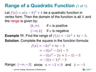 Lehman College, Department of Mathematics
Range of a Quadratic Function (1 of 1)
Let 𝑓 𝑥 = 𝑎 𝑥 − ℎ 2
+ 𝑘 be a quadratic function in
vertex form. Then the domain of the function is all ℝ and
the range is given by:
Example 11. Find the range of 𝑓 𝑥 = −2𝑥2
+ 4𝑥 − 5.
Solution. Complete the square in the function formula:
Range:
[𝑘, ∞) if 𝑎 is positive
(−∞, 𝑘] if 𝑎 is negative
𝑓 𝑥 = −2𝑥2 + 4𝑥 − 5
= −2 𝑥2
− 2𝑥 − 5
= −2 𝑥2 − 2𝑥 + 1 − 1 − 5
= −2 𝑥 − 1 2
− 3
(−∞, −3] since: 𝑎 = −2 < 0 and 𝑘 = −3
 