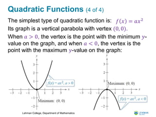 Lehman College, Department of Mathematics
Quadratic Functions (4 of 4)
The simplest type of quadratic function is:
Its graph is a vertical parabola with vertex (0, 0).
When 𝑎 > 0, the vertex is the point with the minimum 𝑦-
value on the graph, and when 𝑎 < 0, the vertex is the
point with the maximum 𝑦-value on the graph:
𝑓 𝑥 = 𝑎𝑥2
 