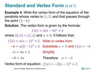 Lehman College, Department of Mathematics
Standard and Vertex Form (4 of 7)
Example 4. Write the vertex form of the equation of the
parabola whose vertex is (1, 2) and that passes through
the point (3, −6):
Solution. The vertex form is given by the formula:
where ℎ, 𝑘 = (1, 2) and 𝑎 ≠ 0. It follows that:
Vertex form of equation:
𝑓 𝑥 = 𝑎 𝑥 − ℎ 2
+ 𝑘
𝑓 𝑥 = 𝑎 𝑥 − 1 2
+ 2 Write in vertex form
Substitute 𝑥 = 3 and 𝑓(𝑥) = −6−6 = 𝑎 3 − 1 2
+ 2
−6 = 4𝑎 + 2
−8 = 4𝑎
Simplify
Therefore: 𝑎 = −2
𝑓 𝑥 = −2 𝑥 − 1 2
+ 2
 