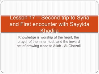 Lesson 17 – Second trip to Syria
and First encounter with Sayyida
Khadija
Knowledge is worship of the heart, the
prayer of the innermost, and the inward
act of drawing close to Allah - Al-Ghazali

 