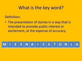 What is the key word?
Definition:
• The presentation of stories in a way that is
intended to provoke public interest or
excitement, at the expense of accuracy.

M I E S N A I S S T O N L A

 