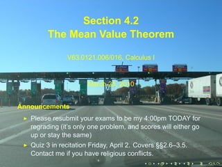 Section 4.2
         The Mean Value Theorem

               V63.0121.006/016, Calculus I


                       March 25, 2010


Announcements
   Please resubmit your exams to be my 4:00pm TODAY for
   regrading (it’s only one problem, and scores will either go
   up or stay the same)
   Quiz 3 in recitation Friday, April 2. Covers §§2.6–3.5.
   Contact me if you have religious conflicts.
                                          .    .   .    .    .   .
 