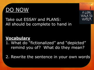 DO NOW
Take out ESSAY and PLANS:
All should be complete to hand in
Vocabulary
1. What do “fictionalized” and “depicted”
remind you of? What do they mean?
2. Rewrite the sentence in your own words

 