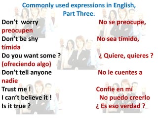 Commonly used expressions in English,
Part Three.
Don’t worry No se preocupe,
preocupen
Don’t be shy No sea tímido,
tímida
Do you want some ? ¿ Quiere, quieres ?
(ofreciendo algo)
Don’t tell anyone No le cuentes a
nadie
Trust me ! Confíe en mí
I can’t believe it ! No puedo creerlo
Is it true ? ¿ Es eso verdad ?
 