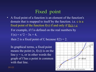 Fixed point
• A fixed point of a function is an element of the function's
domain that is mapped to itself by the function. i.e. c is a
fixed point of the function f(x) if and only if f(c) = c
For example, if f is defined on the real numbers by
f (x) = x^2 − 3x + 4,
then 2 is a fixed point of f, because f(2) = 2.
25/1/22 11
In graphical terms, a fixed point
means the point (x, f(x)) is on the
line y = x, or in other words the
graph of f has a point in common
with that line.
 