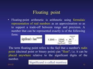 Floating point
• Floating-point arithmetic is arithmetic using formulaic
representation of real numbers as an approximation so as
to support a trade-off between range and precision. A
number that can be represented exactly is of the following
form:
25/1/22 12
The term floating point refers to the fact that a number's radix
point (decimal point or binary point) can "float"; i.e. it can be
placed anywhere relative to the significant digits of the
number.
Significand is called mantissa
 