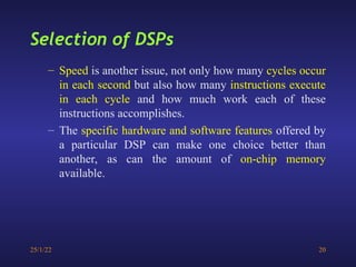 25/1/22 20
– Speed is another issue, not only how many cycles occur
in each second but also how many instructions execute
in each cycle and how much work each of these
instructions accomplishes.
– The specific hardware and software features offered by
a particular DSP can make one choice better than
another, as can the amount of on-chip memory
available.
Selection of DSPs
 