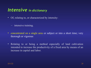 25/1/22 25
Intensive in dictionary
• Of, relating to, or characterized by intensity:
– intensive training.
• concentrated on a single area or subject or into a short time; very
thorough or vigorous
• Relating to or being a method especially of land cultivation
intended to increase the productivity of a fixed area by means of an
increase in capital and labor.
 