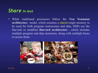 25/1/22 31
Share in text
• While traditional processors follow the Von Neumann
architecture model, which assumes a shared single memory to
be used for both program instructions and data, DSPs use the
Harvard or modified Harvard architecture , which includes
multiple program and data memories, along with multiple buses
to access them.
 
