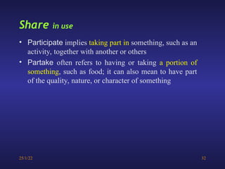 25/1/22 32
Share in use
• Participate implies taking part in something, such as an
activity, together with another or others
• Partake often refers to having or taking a portion of
something, such as food; it can also mean to have part
of the quality, nature, or character of something
 