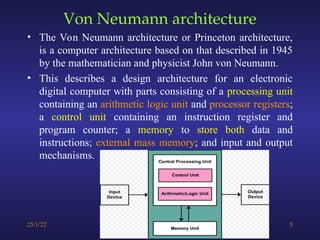 Von Neumann architecture
• The Von Neumann architecture or Princeton architecture,
is a computer architecture based on that described in 1945
by the mathematician and physicist John von Neumann.
• This describes a design architecture for an electronic
digital computer with parts consisting of a processing unit
containing an arithmetic logic unit and processor registers;
a control unit containing an instruction register and
program counter; a memory to store both data and
instructions; external mass memory; and input and output
mechanisms.
25/1/22 5
 